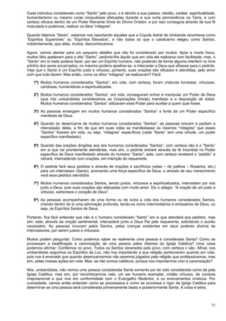 73
Cada indivíduo considerado como “Santo” pelo povo, o é devido a sua justeza, retidão, caráter, espiritualidade,
humanitarismo ou mesmo curas miraculosas efetuadas durante a sua curta permanência na Terra, e com
certeza vibrava dentro de um Poder Reinante Orixá do Divino Criador, e por isso conseguia através de sua fé
imaculada e poderosa, realizar os ditos “milagres”.
Quando falamos “Santo”, estamos nos reportando àqueles que a Cúpula Astral de Umbanda reconhece como
“Espíritos Superiores” ou “Espíritos Elevados”, e não todos os que o catolicismo elegeu como Santos,
indistintamente, que aliás, muitos, desconhecemos.
Agora, vamos atentar para um pequeno detalhe que não foi considerado por muitos: Após a morte física,
muitos fiéis apelavam para o dito “Santo”, pedindo-lhe àquilo que em vida ele realizava com facilidade; mas, o
“Santo” em si nada poderia fazer, por ser um Espírito humano, não podendo de forma alguma interferir no livre
arbítrio dos seres encarnados; no máximo poderia ajoelhar-se, e interceder a Deus que olhasse para o pedinte.
Veja que o Santo é um Espírito justo e virtuoso, portanto, suas orações são eficazes e atendidas, pelo amor
com que tudo fazem. Mas então, como os ditos “milagres” se realizavam? Fácil:
1º) Muitos humanos considerados “Santos”, em vida, com certeza, foram criaturas honestas, virtuosas,
caridosas, humanitárias e espiritualizadas.
2º) Muitos humanos considerados “Santos”, em vida, conseguiram entrar e manipular um Poder de Deus
(que nós umbandistas consideramos as Corporações Orixás) manifesto e a disposição de todos.
Muitos humanos considerados “Santos” utilizavam esse Poder para auxiliar a quem quer fosse.
3º) As pessoas enxergam em muitos humanos considerados “Santos” a fonte de um Poder específico
manifesto de Deus.
4º) Quando do desencarne de muitos humanos considerados “Santos”, as pessoas oravam e pediam a
intercessão deles, a fim de que em suas vidas se manifestasse os mesmos “milagres” que esses
“Santos” fizeram em vida, ou seja, “milagres” específicos (cada “Santo” tem uma virtude, um poder
específico manifestado).
5º) Quando das orações dirigidas aos tais humanos considerados “Santos”, com certeza não é o “Santo”
em si que vai prontamente atendê-las, mas sim, o pedinte entrará através da fé incontida no Poder
específico de Deus manifestado através do humano “Santo”; este, com certeza receberá o “pedido” e
vibrará, intercedendo com orações, em intenção do requerente.
6º) O pedinte fará seus pedidos e através de orações e sacrifícios (velas – de joelhos – Rosários, etc.)
para um intercessor (Santo), acionando uma força específica de Deus, e através de seu merecimento
verá seus pedidos atendidos.
7º) Muitos humanos considerados Santos, sendo justos, virtuosos e espiritualizados, intercedem por nós
junto a Deus, pois suas orações são efetuadas com muito amor. Diz o adágio: “A oração de um justo e
virtuoso, estremece o coração de Deus”.
8º) As pessoas acompanharam de uma forma ou de outra a vida dos humanos considerados Santos,
criando dentro de si uma admiração profunda, tendo-os como intermediários e emissários de Deus, ou
seja, os Espíritos Santos de Deus.
Portanto, fica fácil entender que não é o humano considerado “Santo” em si que atenderá aos pedidos, mas
sim, este, através da oração sentimental, intercederá junto a Deus Pai pelo requerente, solicitando o auxílio
necessário. As pessoas invocam pelos Santos, pelas crenças existentes em seus poderes divinos de
intercessores, por serem justos e virtuosos.
Muitos podem perguntar: Como podemos saber se realmente uma pessoa é considerada Santa? Como se
processam a beatificação e canonização de uma pessoa pelos ditames da Igreja Católica? Uma coisa
podemos afirmar: Confiemos no povo. Todos os Santos venerados pelo povo, com certeza o são. Afinal, nos
umbandistas seguimos os Espíritos da Luz, não nos importando a que religião pertencerem quando em vida,
pois nos é ensinado que quando desencarnarmos não seremos julgados pela religião que professávamos, mas
sim, pelas nossas ações em vida. Mas, se não somos católicos, porque nos importarmos com a canonização?
Nós, umbandistas, não vemos uma pessoa considerada Santa somente por ter sido considerada como tal pela
Igreja Católica, mas sim, por reconhecermos nela, um ser humano exemplar, cristão virtuoso, de conduta
irrepreensível e que vive em conformidade com o Evangelho Redentor, e os ensinamentos crísticos. Por
curiosidade, vamos então entender como se processava e como se processa o rigor da Igreja Católica para
determinar se uma pessoa será considerada primeiramente beata e posteriormente Santa. A coisa é séria.
 
