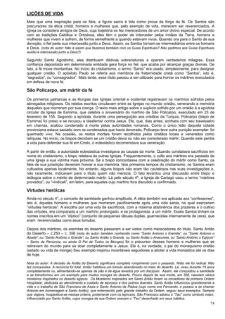 74
LIÇÕES DE VIDA
Mais que uma inspiração para os fiéis, a figura sacra é tida como prova da força da fé. Os Santos são
precursores da ética cristã, homens e mulheres que, pelo exemplo de vida, merecem ser reverenciados. A
Igreja os considera amigos de Deus, cuja trajetória os fez merecedores de um amor divino especial. De acordo
com as tradições Católica e Ortodoxa, eles têm o poder de interceder pelos irmãos da Terra, homens e
mulheres que vivem e sofrem, de forma semelhante a quando estavam vivos. Quando ora para o Santo de sua
devoção, o fiel pede sua intercessão junto a Deus. Assim, os Santos tornam-se intermediários entre os homens
e Deus. (nota do autor: Não é assim que fazemos também com os Guias Espirituais? Não pedimos aos Guias Espirituais
auxilio e intercessão junto a Deus?)
Segundo Santo Agostinho, eles distribuem dádivas sobrenaturais e operam verdadeiros milagres. Essa
confiança depositada em determinada entidade gera força no fiel, que acaba por alcançar graças divinas. De
fato, a fé move montanhas. No início do cristianismo, o termo “Santo” era usado, simplesmente, para designar
qualquer cristão. O apóstolo Paulo se referia aos membros da fraternidade cristã como “Santos”, isto é,
“sagrados”, ou “consagrados”. Mais tarde, esse título passou a ser utilizado para honrar os mártires executados
em defesa de nova fé.
São Policarpo, um mártir da fé
Os primeiros patriarcas e as liturgias das Igrejas oriental e ocidental registravam os martírios sofridos pelos
abnegados religiosos. Os relatos escritos circulavam entre as Igrejas no mundo cristão, venerando a memória
daqueles que morreram por sua crença. O texto mais antigo sobre o suplício sofrido por um cristão é a epístola
circular da Igreja de Esmirna, que celebra o aniversário do martírio de São Policarpo, executado em 23 de
fevereiro de 155. Segundo a epístola, durante uma perseguição aos cristãos da Turquia, Policarpo (bispo de
Esmirna) foi preso e se recusou a blasfemar contra Jesus. Ele, que, dias antes, sonhara com seu travesseiro
em chamas, acabou condenado à morte pelas autoridades romanas. Como o único leão daquela cidade
provinciana estava saciado com os condenados que havia devorado, Policarpo teve outra punição exemplar: foi
queimado vivo. Na ocasião, os restos mortais foram recolhidos pelos cristãos locais e venerados como
relíquias. No início, os bispos decidiam se um cristão devia ou não ser considerado mártir. Quando este perdia
a vida para defender sua fé em Cristo, o eclesiástico recomendava sua veneração.
A partir de então, a autoridade eclesiástica investigava as causas da morte. Quando constatava sacrifícios em
nome do cristianismo, o bispo relatava às outras Igrejas. Frequentemente, o culto aos mártires era passado de
uma Igreja a sua vizinha mais próxima. Se o bispo concordasse com a celebração do mártir como Santo, os
fiéis de sua jurisdição deveriam honrar a sua memória. Nos primeiros tempos do cristianismo, os Santos eram
cultuados apenas localmente. No entanto, alguns bispos não eram tão cautelosos nas suas investigações e,
não raramente, indicavam para o título quem não merecia. O fato levantou uma discussão entre bispo e
teólogos sobre o mérito de determinado mártir. Lá pelo século 4º, a Igreja de Cartago usou o termo “mártires
provados”, ou “vindicati”, em latim, para aqueles cujo martírio fora discutido e confirmado.
Virtudes heróicas
Ainda no século 4°, o conceito de santidade ganhou amplitude, A idéia também era aplicada aos “confessores”,
isto é, àqueles homens e mulheres que morreram pacificamente após uma vida santa, na qual exerceram
“virtudes heróicas”. A escolha por uma vida de sacrifícios, com a máxima abstinência dos prazeres e o cultivo
das virtudes, era comparada a um martírio prolongado, e se protagonista, a um mártir. Esses Santos tinham os
nomes inscritos em um “díptico” (conjunto de pequenas tábuas duplas, guarnecidas internamente de cera), que
eram reverenciadas como seus túmulos.
Depois dos mártires, os eremitas do deserto passaram a ser vistos como merecedores do título. Santo Antão
do Deserto – c.250 – c. 356 (nota do autor: também conhecido como “Santo Antonio o Eremita”, ou “Santo Antonio o
Abade”, ou “Santo Antônio o Grande”, ou Santo Antão o Grande, ou Santo Antão o Anacoreta, ou “Santo Antônio o Egípcio”
– Santo da Renúncia, ou ainda O Pai de Todos os Monges) foi o precursor desses homens e mulheres que se
retiravam do mundo para se doar completamente a Jesus. Ele é, na verdade, o pai do monaquismo cristão
(estado ou vida de monge) Seu exemplo inspirou incontáveis seguidores a adotar a vida monástica até os dias
de hoje.
Nota do autor: A decisão de Antão do Deserto significara completo rompimento com o passado. Nisto ele foi radical. Não
fez concessões. A renúncia foi total. Antão habitava um túmulo abandonado no meio do deserto. Lá, viveu durante 15 anos
completamente nu, alimentando-se apenas de pão e de água levados por um discípulo. Assim, ele conquistou a santidade
e se transformou em um exemplo para muitos monges do deserto. Pouco depois de sua morte, em 356, nasciam vários
mosteiros inspirados no deserto egípcio. Os Mosteiros inspirados em Santo Antão foram os iniciadores da primeira Ordem
Hospitalar, dedicada ao atendimento e cuidado de leprosos e dos pobres doentes. Santo Antão influenciou grandemente a
vida e o trabalho de São Francisco de Assis e Santo Antonio de Pádua (cujo nome era Fernando, e passou a se chamar
Antonio em homenagem a Santo Antão), que enternecido pelo grande trabalho da Ordem, seguiu seus exemplos. Sempre
que viajava, hospedava-se nessas ordens, juntamente com os leprosos. São Francisco adotou o “Tau” como símbolo maior,
influenciado por Santo Antão, cujos monges de sua Ordem usavam o “Tau” desenhado em seus hábitos.
 