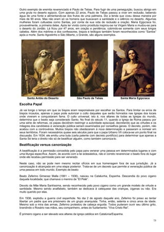 75
Outro exemplo de eremita reverenciado é Paulo de Tebas. Para fugir de uma perseguição, buscou abrigo em
uma gruta no deserto egípcio. Com apenas 22 anos, Paulo de Tebas passou a viver em reclusão, bebendo
água de uma fonte e alimentando-se dos frutos de uma palmeira. Diz a lenda que viveu dessa maneira por
mais de 90 anos. Mas não eram só os homens que buscavam a santidade e o silêncio no deserto. Algumas
mulheres foram cultuadas como Santas, por conta de sua vida de reclusão e oração. Maria Egipcíaca foi,
provavelmente, a primeira delas. Após ter vivido como prostituta inspirou-se na Virgem Maria e mudou-se para
o deserto do Jordão. Lá ficou por 47 anos, em oração e penitência, cobrindo-se somente com seus longos
cabelos. Além dos mártires e dos confessores, bispos e teólogos também foram reconhecidos como “Santos”
após a morte. Santo Agostinho e São Alberto, o Grande, são alguns exemplos.
Santo Antão do Deserto São Paulo de Tebas Santa Maria Egipcíaca
Escolha Papal
Já vai longe o tempo em que os bispos eram responsáveis por escolher os Santos. Para limitar os erros de
bispos incautos, apenas o papa pode autorizar o culto daqueles que serão honrados nas Igrejas dos locais
onde viveram e conquistaram fama. O culto universal, isto é, nos altares de todas as Igrejas do mundo,
determina que o beato seja considerado Santo. No final do século 11, quando a Igreja de Roma passou por
uma série de reformas, os papas decidiram restringir a autoridade episcopal, decretando que as virtudes e os
milagres dos candidatos à veneração pública seriam examinados por conselhos gerais. O decreto, porém, não
acabou com a controvérsia. Muitos bispos não obedeceram à nova determinação e passaram a nomear em
seus territórios. Foram necessários quase seis séculos para que o papa Urbano VII coloca-se um ponto final na
discussão. Em 1634, ele emitiu uma bula (carta patente com decreto pontifício) para determinar que apenas a
Santa Sé teria o direito não só de beatificar alguém, como também canoniza-lo.
Beatificação versus canonização
A beatificação é a permissão concedida pelo papa para venerar uma pessoa em determinados lugares e com
uma liturgia específica. Assim, de acordo com a lei eclesiástica, não é correto reverenciar o beato fora do lugar
onde ele recebeu permissão para ser venerado.
Neste caso, não se pode nem mesmo recitar ofícios em sua homenagem fora de sua jurisdição. Já a
canonização é alcançada em uma etapa posterior. Trata-se de um decreto que permite a veneração pública de
uma pessoa em todo mundo. Exemplo de beato:
Beato Zeferino Gimenez Malla (1861 – 1936), nasceu na Catalunha, Espanha. Descendia do povo cigano
daquela localidade, que chamava o menino de “El Pelé”.
Devoto da Mãe Maria Santíssima, sendo reconhecido pelo povo cigano como um grande modelo de virtude e
santidade. Mesmo sendo analfabeto, também se dedicava à catequese das crianças, ciganas ou não. Era
muito querido por elas.
Em 1936, explodiu a guerra civil espanhola. No dia 2 de agosto daquele ano, Zeferino foi preso ao tentar
libertar um padre que era prisioneiro de um grupo anarquista. Tinha, então, setenta e cinco anos de idade.
Mesmo sob a mira das armas, Zeferino protestou de cabeça erguida. Todos puderam ouvir seu último grito,
brandindo o Rosário nas mãos, seu companheiro, antes do fuzilamento: “Viva Cristo Rei”.
É primeiro cigano a ser elevado aos altares da igreja católica em Catalúnia/Espanha.
 