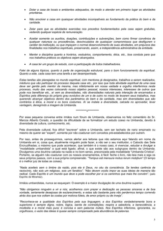 5
 Dotar a casa de locais e ambientes adequados, de modo a atender em primeiro lugar as atividades
prioritárias.
 Não envolver a casa em quaisquer atividades incompatíveis ao fundamento da prática do bem e da
caridade.
 Zelar para que as atividades exercidas nos preceitos fundamentados pela casa sejam gratuitas,
vedando qualquer espécie de remuneração.
 Aceitar somente os auxílios, doações, contribuições e subvenções, bem como firmar convênios de
qualquer natureza ou procedências, desvinculados de quaisquer compromissos que desfigurem o
caráter da instituição, ou que impeçam o normal desenvolvimento de suas atividades, em prejuízos das
finalidades nos trabalhos espirituais, preservando, assim, a independência administrativa da entidade.
 Manter a disciplina quanto a horários, vestuários, comportamento, ética, etc., boa conduta para que
nos trabalhos práticos os objetivos sejam alcançados.
 A casa ter um grupo de estudo, com a participação de todos trabalhadores.
Falei de alguns tópicos, quanto à parte de organização estrutural, para o bom funcionamento da espiritual.
Quanto a este, cada casa tem uma tarefa a ser desempenhada.
Estas tarefas são planejadas no mundo espiritual, com mentores já designados, trabalhos a serem realizados,
médiuns que vão participar do processo daquela casa etc.; por isso que toda atividade espiritual de uma casa
deve ser gerida pelo mentor da mesma, mas infelizmente em nossa vaidade e orgulho interferimos neste
processo, muito das vezes colocando nosso objetivo pessoal, nossos interesses, interesses de outros que
pode nos beneficiar etc., aí vem as diversidades, não diversidades naturais pela interação de encarnados e
Espíritos pela diferença do próprio grau evolutivo de um e de outro no modo de levarem seus trabalhos, mas
querendo alcançar objetivos dentro dos parâmetros do bem e da caridade, mas sim diversidades que são
contrários à ética, a moral e os bons costumes. Aí se instala a diversidade, calcada no aproveitar, levar
vantagem, denegrindo a imagem da Umbanda.
**********//**********
Por essa pequena conversa entre irmãos num fórum de Umbanda, observamos no feliz comentário do Sr.
Marcos Alberto Corado, a questão da dificuldade de se formalizar um estudo coeso na Umbanda, devido à
diversidade de cultura, conhecimento, etc.
Pela diversidade cultural, fica difícil “escrever” sobre a Umbanda, sem ser tachado de nariz empinado ou
mesmo de querer ser “expert”, somente por não coadunar com conceitos pré-estabelecidos por outrem.
Por isso, antes de prosseguirmos, vamos alertar aos leitores que não estamos aqui falando em nome da
Umbanda em si, coisa que, atualmente ninguém pode fazer, a não ser o seu instituidor, o Caboclo das Sete
Encruzilhadas; o máximo que pode acontecer, que também é o nosso caso, é vivenciar, estudar e divulgar a
“modalidade umbandista” a qual está ligado; afinal, o que existe são aos subgrupos dentro da Umbanda.
Divulgamos uma doutrina calcada na razão e no bom senso, preconizada pela modalidade “Umbanda Crística”.
Portanto, se alguém não coadunar com os nossos ensinamentos, é fácil: feche o livro, não leia mais e siga os
seus próprios passos, com a sua própria compreensão. “Tempus est mensura motus rerum mobilium” (O tempo
é o melhor juiz de todas as coisas).
“Nada aceiteis sem o timbre da razão, pois ela é Deus, no céu da consciência. Se tendes carência de
raciocínio, não sois um religioso, sois um fanático”. “Não devem vocês impor as suas ideias de maneira tão
radical. Cada Espírito é um mundo que deve e pode escolher por si os caminhos que mais lhe convém”. (pelo
Espírito de Miramez).
Irmãos umbandistas, nunca se esqueçam: O exemplo é a maior divulgação de uma doutrina superior.
“Não obrigamos ninguém a vir a nós; acolhemos com prazer e dedicação as pessoas sinceras e de boa
vontade, seriamente desejosas de esclarecimento, e estas são bastante para não perdermos tempo correndo
atrás dos que nos voltam às costas por motivos fúteis, de amor próprio ou de inveja”.
“Reconhece-se a qualidade dos Espíritos pela sua linguagem; a dos Espíritos verdadeiramente bons e
superiores é sempre digna, nobre, lógica, isenta de contradições; respira a sabedoria, a benevolência, a
modéstia e a moral mais pura; é concisa e sem palavras inúteis. Nos Espíritos inferiores, ignorantes, ou
orgulhosos, o vazio das ideias é quase sempre compensado pela abundância de palavras.
 