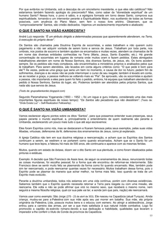 77
Por que evitá-los na Umbanda, sob a desculpa de um sincretismo inexistente, e que eles são católicos? Não
estaríamos também fazendo apologia do preconceito? Mas, como saber da “idoneidade espiritual” de um
humano Santo? Nessa hora, o povo é sábio, e a egrégora formada em torno desse Santo, comprova sua
espiritualidade, tornando-o um interventor perante a Espiritualidade Maior, nos auxiliando de todas as formas
possíveis, com anuência do Plano Maior, sem ferir o nosso livre arbítrio. Observem, que os
“comprovadamente” Santos, são cristão dedicados. Vejamos um esclarecimento importante e abalizado:
O QUE É SANTO NA VISÃO KARDECISTA?
André Luiz responde: “É um atributo dirigido a determinadas pessoas que aparentemente atenderam, na Terra,
à execução do próprio dever”.
Os Santos são chamados pela Doutrina Espírita de socorristas, e estes trabalham e não querem outro
pagamento a não ser adquirir vontade de serem bons e servos de Jesus. Trabalham por toda parte, nos
umbrais, nos postos de socorro e também ajudam os encarnados e muitas vezes, atendem os chamados de fé
em nome das diversas entidades conhecidas na Terra (Maria, Jesus, Santo Expedito, etc.). Há grande
concentração de socorristas em lugares de romaria onde muitos oram e fazem pedidos. Estes abnegados
trabalhadores atendem em nome de Nossa Senhora, dos diversos Santos, de Jesus, etc. Os bons acodem
sempre. Se os pedidos são mais complexos, são encaminhados a ministérios próprios e analisados pelos que
lá trabalham. Para serem atendidos, são levados em conta alguns critérios como: “O que pede é bom para
ele”? Às vezes, pede-se uma graça que seria um bem no momento, e causa de dor no futuro; pedem fim de
sofrimentos, doenças e às vezes não se pode interromper o curso de seu resgate; também é levado em conta,
se ao receber a graça, a pessoa melhora se voltando mais ao “Pai”. Se aprovado, vão os socorristas e ajudam
a pessoa, não importando a eles para quem foi feito o pedido, embora, há equipes que trabalham atendendo os
pedido à Nossa Senhora, Santos do lugar, etc. Podemos também ser atendidos pelos próprios Santos, que
nada são que servos de Jesus.
(Texto de: grupoallankardec.blogspot.com)
Segundo Paramahansa Yogananda (1893 – 1952 – foi um iogue e guru indiano, considerado uma das mais
importantes figuras espirituais de nosso tempo): “Os Santos são pecadores que não desistiram”. (Texto de:
”Onde Existe Luz” – Self-Realization Fellowship)
O QUE É SANTO NA VISÃO UMBANDISTA?
Vamos esclarecer alguns pontos sobre os ditos “Santos”, para que possamos entender suas presenças, seus
papeis perante o mundo espiritual, e, principalmente o entendimento de quem realmente são perante a
Umbanda, esclarecendo um pouco mais tudo o que até aqui escrevemos:
Eles foram Espíritos como nós, mas se destacaram e ficaram famosos pelos seus exemplos, pelas suas vidas
ilibadas, virtuosas, defensores da fé, defensores dos ensinamentos de Jesus, como já explanado.
A Igreja Católica não tem em sua doutrina religiosa a reencarnação, e acham que os Espíritos dos Santos
continuam a serem, se vestirem e se portarem como quando encarnados. Acham que se o Santo foi um
humano que teve lepra, e faleceu há mais de 500 anos, ele continuaria e aparece com as mesmas feridas.
Muitos, quando em estado de êxtase, dizem ver o dito Santo em sua plenitude, e como foram idealizados pelas
pinturas e estátuas.
Exemplo: A decisão que São Francisco de Assis teve, de seguir os ensinamentos de Jesus, renunciando todas
as coisas mundanas, foi escolha pessoal; foi a forma que ele encontrou de reformar-se interiormente. São
Francisco deve se sentir muito feliz se plasmando da forma como foi quando encarnado. Mas, também pode
sim ter reencarnado, e pode reencarnar quantas vezes for necessário. Muitos trabalham dessa forma, pois o
Espírito pode se plasmar da maneira que achar melhor, na forma mais feliz. Isso quando se trata de um
Espírito mais evoluído.
Perante a doutrina umbandista, todos nós estamos em uma vida contínua, porém com diversas existências.
Sabemos também que o Espírito quando necessita retornar a Terra para resgate ou com uma missão, ele
reencarna. Ele volta e não se pode afirmar que virá no mesmo sexo, que receberá o mesmo nome, nem
seguirá a mesma filosofia religiosa, qual cor sua pele vai ter, e aonde (em que país, nação) ele reencarnará.
Vamos usar como exemplo: São Jorge (275 - 23 de abril de 303). Ele nasceu na Capadócia (atual Turquia). Ainda
criança, mudou-se para a Palestina com sua mãe após seu pai morrer em batalha. Sua mãe, ela própria
originária da Palestina, Lida, possuía muitos bens e o educou com esmero. Ao atingir a adolescência, Jorge
entrou para a carreira das armas, por ser a que mais satisfazia à sua natural índole combativa. Logo foi
promovido a capitão do exército romano devido a sua dedicação e habilidade, qualidades que levaram o
imperador a lhe conferir o título de Conde da província da Capadócia.
 