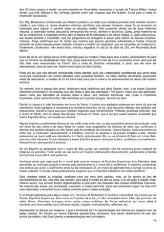 78
Aos 23 anos passou a residir na corte imperial em Nicomédia, exercendo a função de Tribuno Militar. Nesse
tempo sua mãe faleceu e ele, tomando grande parte nas riquezas que lhe ficaram, foi-se para a corte do
Imperador Diocleciano.
Em 302, Diocleciano (influenciado por Galério) publicou um édito que mandava prender todo soldado romano
cristão e que todos os outros deveriam oferecer sacrifícios aos deuses romanos. Jorge foi ao encontro do
imperador para objetar, e perante todos se declarou cristão. Não querendo perder um de seus melhores
tribunos, o imperador tentou dissuadi-lo oferecendo-lhe terras, dinheiro e escravos. Como Jorge mantinha-se
fiel ao cristianismo, o imperador tentou fazê-lo desistir da fé torturando-o de vários modos. E, após cada tortura,
era levado perante o imperador, que lhe perguntava se renegaria a Jesus para adorar os deuses romanos.
Todavia, Jorge reafirmava sua fé, tendo seu martírio aos poucos ganhado notoriedade e muitos romanos
tomando as dores daquele jovem soldado, inclusive a mulher do imperador, que se converteu ao cristianismo.
Finalmente, Diocleciano, não tendo êxito, mandou degolá-lo no dia 23 de abril de 303, em Nicomédia (Ásia
Menor).
Esse ato de fé, em época serviu como exemplo para os cristãos. Pelos seus atos e feitos, canonizaram-no para
que os homens se espelhassem nele. São Jorge desencarnou há mais de mil e quinhentos anos; será que ele
não teria mais reencarnado na Terra? Sob a visão da Doutrina umbandista, é obvio que ele deve ter
reencarnado, mais de uma vez. Assim como todos os ditos Santos.
Pode até ser que não tenham reencarnado neste planeta, pois nós umbandistas acreditamos que seres mais
evoluídos reencarnam em outros planetas mais evoluídos também. Os ditos Santos certamente assumiram
antes de reencarnar, a missão de vir na Terra lutar para que o nome e os ensinamentos de Jesus não fossem
extintos.
Os crentes, com o passar dos anos, continuam seus peditórios aos ditos Santos, mas, e se esses Espíritos
estiverem encarnados? As orações que são feitas a eles são atendidas? Por quem? Claro que são atendidas,
assim como são atendidas as orações feitas a Deus, aos médicos espirituais, aos Guias e Protetores
Espirituais, entre outros Espíritos. São atendidas por Espíritos amigos, obreiros do bem.
Devido a crença e o culto formados em torno do Santo, é criada uma egrégora poderosa em torno do que ele
representa. Essa egrégora é composta por inúmeros Espíritos da luz, que procuram atender aos pedidos dos
requerentes, orando a Deus para que recebam segundo seus merecimentos. Portanto, podemos entender, que
o nome do Santo, com o passar dos tempos, torna-se um título, que é sempre usado quando necessário por
outros Espíritos da luz, em auxílio ao próximo.
Alguns Espíritos considerados Santos já não estão mais entre nós, no plano evolutivo terreno de evolução, mas
em torno do seu nome e de seus feitos foi criado uma cooperativa de obreiros do bem, que continuam a
atender aos pedidos dirigidos ao dito Santo, pela fé constante de humanos. Outros Santos, ainda encontram-se
entre nós, e continuam, pessoalmente, a trabalhar, ouvindo as súplicas e as preces dirigidas a eles. Jamais
saberemos se quem está nos atendendo é o Santo propriamente dito, ou os obreiros do bem em nome dele,
pois isso não interessa. O que interessa a esses Espíritos é serem serviçais do bem, auxiliando, aconselhando,
desoprimindo, abençoando e amando.
Se um Espírito se apresenta com o nome de São Lucas, por exemplo, não há nenhuma prova material de
tratar-se do apóstolo. Tanto pode ser ele como um Espírito inteiramente desconhecido, pertencente à família
de Espíritos a que São Lucas pertence.
Acontece ainda que, seja qual for o nome pelo qual se invoque os Espíritos Superiores e/ou Elevados, eles
atenderão ao chamado porque é atraído pelo pensamento e o nome lhe é indiferente. A doutrina umbandista
nos ensina que a dor, o sofrimento ainda se faz necessário. É um modo de aprendermos a corrigir os erros do
nosso passado. E muitas vezes praticamente exigimos que os Espíritos trabalhem em nosso benefício.
Eles recebem todas as orações, analisam uma por uma com carinho, mas, se for contra as leis de
aprimoramento do ser, eles não irão atender, pois seria ir contra as leis de Deus, a lei de ação e reação; mas,
mesmo assim, nos enviam fluidos regeneradores e procuram nos dissuadir das nossas tendências inferiores.
Na maioria das vezes, por compaixão, suavizam o nosso caminhar, para que possamos seguir na vida com
mais dignidade, e encontrarmos o melhor caminho para a nossa evolução.
E as festas realizadas para alguns deles nos Terreiros de Umbanda? A doutrina umbandista nos ensina que os
Orixás, Espíritos Superiores, bem como os Espíritos de e da Luz não necessitam disso. Eles não precisam de
velas, flores, oferendas, entregas, entre outras coisas materiais. As festas realizadas em nome deles é
somente uma boa ocasião para confraternização, orações, mentalizações, reflexões, etc.
Representar os Santos por imagens; o que a Umbanda diz? A representação dos Santos por imagens vem da
Igreja católica. Os Santos por serem Espíritos esclarecidos, bondosos, que deram testemunho de que são
acima da matéria, não ficam presos a representações nem a imagens.
 