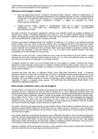 79
Vamos lembrar que nenhum objeto tem força por si só. O que tem força é o seu pensamento. Ter a imagens no
altar ou em casa seria idolatria? Vamos esclarecer:
Diferença entre Imagem e Ídolo
 Ídolo: (do grego antigo εἴδωλον, “simulacro”, derivado de εἶδος, “aspecto”, “figura”) é, originalmente, um
objeto de adoração que representa materialmente uma entidade espiritual ou divina, e frequentemente
é associado a ele poderes sobrenaturais, ou a propriedade de permitir uma comunicação entre os
mortais e o outro mundo. A idolatria, é, portanto, a prática de adoração de ídolos.
(http://pt.wikipedia.org/wiki/Ídolo)
 Imagem: (do latim: ”imago”) significa a representação visual de um objeto. Em grego antigo
corresponde ao termo ”eidos”, raiz etimológica do termo ”Idea” ou ”eidea”, cujo conceito foi
desenvolvido por Platão.
Em alguns Terreiros de Umbanda, geralmente, utiliza-se uma profusão grande de imagens simbólicas de
Santos, Anjos, Guias e Protetores Espirituais para externar o que os nossos sentidos físicos conseguem
captar; são usadas tão somente para satisfazer o nosso ego; para concretizar o abstrato e deixá-lo ao alcance
dos cinco sentidos físicos. Imagem não é o mesmo que ídolo.
Foi Deus que ordenou a Moisés levantar uma “serpente” de metal (Nm 21, 8) e todos os que olhassem para ela
seriam curados. Ora, que “olhar” é esse que confere uma cura milagrosa diante de uma estátua de metal?
Temos as provas de como esse culto era já uma pré-figura do culto a Deus nas palavras de São João, que diz
que tal “serpente” era o símbolo do Cristo crucificado: “Bem como ergueu Moisés a serpente no deserto, assim
cumpre que seja levantado o Filho do Homem” (Jo 3, 14). Por acaso caíram também Moisés e São João
Evangelista em crime de idolatria? É claro que não.
A Bíblia reza no livro de Josué: “Josué prostrou-se com o rosto em terra diante da arca do Senhor, e assim
permaneceu até à tarde, imitando-o todos anciãos de Israel” (Jos 7, 6). Terão sido idólatras Josué e os anciãos
de Israel, por se curvarem em adoração a um símbolo (a arca)?
A idolatria consiste em achar que uma divindade está em uma estátua ou objetos. Teríamos que colocar
alimentos e render adoração suprema para as imagens e objetos (madeiras, folhas, pedras, ossos, etc.), como
faziam os romanos, os egípcios, os gregos, os xintoístas, os nórdicos, as religiões africanas, a azteca, a maia e
outras culturas idólatras.
Teríamos que achar que Deus, os Sagrados Orixás, Jesus, Mãe Maria Santíssima, Guias e Protetores
Espirituais, Santos e os Anjos são a mesma pessoa. Nenhum umbandista acredita que eles sejam Deus ou que
Ele seja o gesso da estátua ou uma pedra, etc. (como uma divindade). Logo, não há idolatria possível na
Umbanda, visto que idolatria consiste em adorar um falso deus. (leia a diferença entre os Cultos de “latria”,
“hiperdulia” e “dulia”, no subtítulo deste capítulo: “OS GESTUAIS DE INCLINAÇÃO PARA DEUS E OS
ORIXÁS NA UMBANDA CRÍSTICA”)
Deus proíbe a idolatria e não o uso de imagens
O mesmo Deus, no mesmo livro do Êxodo em que proíbe que sejam feitas imagens, manda Moisés fazer dois
querubins de ouro e colocá-los por cima da Arca da Aliança (Ex 25, 18-20). Manda-lhe, também, fazer uma
serpente de bronze e colocá-la por cima duma haste, para curar os mordidos pelas serpentes venenosas (Num
21, 8-9). Manda, ainda, a Salomão, enfeitar o Templo de Jerusalém com imagens de querubins, palmas, flores,
bois e leões (I Reis 6, 23-35 e 7, 29). Ora, se Deus manda fazer imagens em várias passagens das Sagradas
Escrituras (Ex 25, 17-22; 1Rs 6, 23-28; 1 Rs 6, 29s; Nm 21, 4-9; 1Rs 7, 23-26; 1 Rs 7, 28s; etc) e proíbe que se façam
imagens em outra, de duas uma, ou Deus é contraditório, ou fazer imagens não é idolatria! Portanto, fica claro
que o erro não está nas imagens, mas do culto que se presta a elas.
Os Judeus, saindo da dominação egípcia, um povo idólatra, tinham muita tendência à idolatria. Basta ver o que
aconteceu quando Moisés desceu do Monte Sinai com as Tábuas da Lei e encontrou o povo adorando o
“Bezerro de Ouro” como se ele fosse uma divindade. É claro; como permitir que um povo tendente à idolatria
não fosse fazer imagens.
Nas imagens (estátuas) umbandistas representam Jesus, Mãe Maria Santíssima, Guias e Protetores Espirituais
e Santos, que são representações de humanos justos, que possuem virtudes, que os tornam “semelhantes” a
Deus, como afirmou São Paulo: “já não sou eu quem vivo, mas é Cristo que vive em mim”. Nas antigas
catacumbas cristãs encontram-se, em toda parte, imagens e estátuas de Maria Santíssima; prova de que tal
honra existia no tempo dos apóstolos e foi por eles praticado e transmitido.
Segundo a tradição, São Lucas também era pintor, e teria retratado vários quadros da Mãe Maria Santíssima
pois teria vivido com ela, dos quais alguns permanecem até hoje.
 