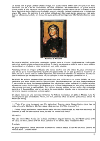 80
De acordo com a Igreja Católica Ortodoxa Grega, São Lucas sempre andava com uma pintura de Maria
Santíssima com ele, e ela foi o instrumento de várias conversões. Na verdade ele foi um grande artista e
grande escritor, e suas narrativas inspiraram grandes escritores e grandes mestres da arte. A imagem da Mãe
Maria Santíssima abaixo (Madonna di Ara Coeli), segundo a tradição medieval, possivelmente foi pintada pelo
próprio São Lucas. Se realmente é uma pintura efetuada por São Lucas, jamais saberemos; mas, pelos
diversos relatos documentados em época, São Lucas pintou várias imagens da Mãe Maria Santíssima. Isso é
fato.
Madonna di Ara Coeli
As imagens (estátuas) umbandistas representam pessoas justas e virtuosas, virtude essa que provém deles
viverem de acordo com os ensinamentos crísticos. O mesmo não se dava na idolatria, pois os povos idólatras
representavam as virtudes e os vícios humanos em seus ídolos (deuses).
Aspectos positivos nas imagens (estátuas): Uma pessoa ao olhar para uma estátua de Jesus, toma respeito
pelo fato do que a imagem representa. Quando uma pessoa entra em um local que tenha a imagem de um
Santo, ela vai se policiar para não proferir impropérios, não falar coisas indevidas, não dispersar o assunto, não
pensar em coisas que não são vinculadas a fé; vai conseguir se fixar em algo para concretizar sua fé.
Repetindo: As estátuas representativas que estão num altar umbandista é da nossa vontade, da nossa
idealização e da nossa escolha; nenhum Guia ou Protetor Espiritual determina a colocação de estátua alguma.
O que compõe um altar é da nossa particularidade; isso não influi em nada a realização do trabalho caritativo;
só devemos tomar o devido cuidado de não exagerar na profusão de estátuas e nos apetrechos, que sabemos
não aumentar em nada a espiritualidade. Com certeza, algumas estátuas de bom gosto e bem colocadas,
aumenta a fé dos assistidos, pois tem um ponto de concentração e atração, pois só conseguimos entender
claramente o que os nossos cinco sentidos captam.
Em alguns trechos de uma conversa informal de Pai Antonio, manifestado em Zélio de Moraes, numa fita
cassete gravada pela jornalista Lilia Ribeiro, em 1971, assim se refere aos Santos (colocamos a fala de Pai
Antônio em itálico):
(...) “Pedro. É um nome de respeito meu filho, sabe disso? Quando a gente fala em Pedro a gente bate no
chão, salva, salva São Pedro. São Pedro salva, não é isso meu filho? Não é mesmo? (...)
(...) “Pois é criança; esse mundo é assim mesmo não é meu filho; ninguém sabe, e a mãe diz tô estudando, de
onde vem, e você não sabe de onde vem e pra onde vai, senhor sabe Pedro?
Não senhor.
Não sabe né meu filho? Tu não sabe o dia de amanhã né? Ninguém sabe né meu filho? Então vamos ter fé
em Deus, não é isso, vamos ter fé em Jesus, vamos ter fé nos Santos, não é verdade meu filho?
É verdade.
As igrejas pegaram os Santos, amarraram e botaram no canto da parede. Cavalo foi ver Nossa Senhora da
Piedade lá em..., onde foi Maria?
 