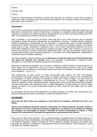 81
Taboraí.
Unaí não, outro
Taboraí.
Taboraí; ta. Nossa Senhora da Piedade os Santos tudo amarrado com corda lá no canto cheio de poeira;
cavalo ficou triste; as lágrimas corria; será possível que acabaram com os Santos; botaram só coisinhas no
altar? Mas a vida é essa né? (...)”.
Conclusão:
Ao contrário ao que se pensa a Umbanda não sofreu sincretismo; somente alguns dirigentes e seguidores, por
falta total de entendimento, fundem o Santo/Orixá. A imposição do catolicismo pelo colonizador português
ocasionou o sincretismo dos Orixás Essenciais e Sustentadores com os Santos da Igreja Católica pelos culto-
afros. Os fundamentos da Umbanda nada têm de sincréticos.
Para a Umbanda, o que nomeamos de Orixás, nada mais são do que nomes humanos para os Espíritos
Arcangélicos (Orixás Essenciais) plasmadores de constelações e mundos e Espíritos Nobres Angelicais
(Orixás Sustentadores), mantenedores da vida Planetária, e posteriormente, para os Orixás Mediadores,
irradiadores do “poder” Orixá para a Umbanda. O “Santo” é um humano que conseguiu adentrar numa dessas
forças (crendo ou não), acionando-a e utilizando-a para o bem comum, tornando-se referência viva de um
Poder Maior manifesto na Terra. Não devemos considerar que algum “Santo” seja o Orixá em si, mas sim um
humano que adentrou e vivenciou a força Orixá, trabalhando nessa Linha hoje, por afinidades. Alguns Santos
são tidos pela Umbanda como “Espíritos Superiores”, e nomeados como Orixás Mediadores, coordenando e
auxiliando Linhas de Trabalhos Espirituais.
Por tudo já explicado, devemos entender que os Santos que a Umbanda aceita como Espíritos Superiores
não devem ser retirados dos Terreiros; devem ser estudados, compreendidos e clamados quando
necessário. É a “Irmandade de Trabalhos Espirituais dos Semirombas”.
Observem a orientação do Evangelho, que nos ensina a “pedirmos” ao Espírito Santo (os Guias Espirituais, os
Anjos, Santos, etc., os Espíritos de e da Luz, que são os “Espíritos Santos de Deus”): “Pois, se vós, sendo
maus, sabeis dar boas dádivas aos vossos filhos, quanto mais dará o Pai Celestial, um Espírito Santo, àqueles
que lho pedirem?”. (Lucas 11.13)
Para entendermos as Sete Linhas de Orixás preconizadas pelo Caboclo das Sete Encruzilhadas,
primeiramente vamos expor algumas noções sobre as mesmas, expostos por Leal de Souza, primeiramente
em reportagens no Diário de Notícias (na década de 1930) com o título “A Magia e as Sete Linhas de
Umbanda”, e posteriormente agregadas e disponibilizadas em um livro: “O Espiritismo, a Magia e as Sete
Linhas de Umbanda” (1933), ensinamentos esses, seguidos pela Tenda Espírita Nossa Senhora da Piedade,
até hoje. Essas noções são específicas sobre os Orixás Mediadores. Os apontamentos de Leal de Souza
estarão em negrito, e as nossas considerações estarão em itálico, dentro de uma tabela, para um melhor
entendimento.
As concepções artísticas dos Orixás Mediadores que estarão inseridas no contexto, são representativas dos
Espíritos Superiores que militam na Umbanda, na visão da Umbanda Crística.
OS ORIXÁS
Cada uma das Sete Linhas que constituem a Linha Branca de Umbanda e Demanda tem vinte e um
Orixás.
Orixá é uma entidade de hierarquia superior e representa, em missões especiais, de prazo variável, o
alto Chefe de sua Linha. É pelos seus encargos comparável a um general, ora incumbido da inspeção
das Falanges, ora encarregado de auxiliar a atividade de Centros necessitados de amparo, e, nesta
hipótese fica subordinado ao Guia geral do agrupamento a que pertencem tais Centros.
Cada uma das “Sete Linhas Excelsas”, que é a própria presença consubstanciada dos Orixás Essenciais, e
coordenadas por Orixás Sustentadores, se irradiam para 21 Orixás Mediadores para cada Linha, totalizando,
147 Espíritos Superiores, também chamados de “Pai de Segredo”, Espíritos Superiores que operam nas
atividades da Umbanda, coordenando e inspecionando todas as Linhas Mestras, Linhas Auxiliares e Linha
Secundária de Trabalhos Espirituais.
 