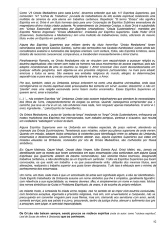 82
Como “21 Orixás Mediadores para cada Linha”, devemos entender que são 147 Espíritos Superiores, que
comandam 147 “Linhas de Trabalhos”, povoada de trabalhadores de alto quilate espiritual, totalizando uma
multidão de obreiros da vida eterna em trabalhos caritativos. Repetindo: “O termo “Orixás” não significa
Espíritos em si; Orixá é um título honroso dado para uma Corporação de Espíritos Sublimes emanadores de
magnetismo divino vívido criador pulsante. No entendimento da Umbanda Crística, o título Orixá é subdividido
em: “Orixás Essenciais”, governados por Espíritos Arcangélicos; “Orixás Sustentadores”, mantidos por
Espíritos Nobres Angelicais; “Orixás Mediadores”, irradiados por Espíritos Superiores. Cada Poder Orixá
(Essenciais, Sustentadores e Mediadores) tem uma multidão de trabalhadores, todos, utilizando do mesmo
título, e não um Espírito em particular”.
Alguns dos Espíritos Superiores que militam dentro do título honorífico “Orixás Mediadores” foram
canonizados pela Igreja Católica (Santos); outros são conhecidos nas Sessões Kardecistas; outros ainda são
considerados avatares e iluminados das religiões orientais. Com certeza, todos, são Espíritos Crísticos, seres
dotados de raciocínio consciencial, compassivos, e transbordam incessantemente o Amor Divino.
Parafraseando Ramatís, os Orixás Mediadores não se vinculam com exclusividade a qualquer religião ou
doutrina espiritualista; eles vibram com todos os homens nos seus movimentos de ascese espiritual, pois são
adeptos incondicionais de uma só doutrina ou religião: o Amor Universal. Eles vivem descondicionados em
qualquer latitude geográfica, sem algemar-se aos preceitos religiosos particularistas, na mais pura efusão
amorosa a todos os seres. São avessos aos embates religiosos do mundo, alérgico às determinações
separativistas e para eles só existe uma religião latente na alma, o Amor.
Por isso, também, estão na Umbanda, porque entendem-na como uma doutrina universalista, onde seus
correligionários no mundo espiritual estão preocupados tão somente em servir, auxiliar, desoprimir, e não em
“plantar” mais uma religião exclusivista como fazem muitos encarnados. Esses Espíritos Superiores só
querem servir, amar e trabalhar.
(...) “... não existem Espíritos “da” Umbanda. Deste lado existem trabalhadores que atendem às necessidades
dos filhos da Terra, independentemente de religião ou crença. Quando conseguimos compreender que o
caminho que leva ao Pai é um só, não rotulamos mais nada, nem ninguém; apenas trabalhamos. O amor é o
único ingrediente...” (pelo Espírito de Vovó Benta),
Os Orixás Mediadores, a guisa de “pontas de lança” irradiando na “força” Orixás Sustentadores, enfraquece as
hostes malfeitoras dos Espíritos mal intencionados, num trabalho perigoso, pertinaz e exaustivo, que resulta
em verdadeira “sabotagem” a favor do Bem.
Alguns Espíritos Superiores vem na Umbanda em missões especiais, de prazo variável, atendendo ao
chamado dos Orixás Sustentadores. Terminando suas missões, voltam aos planos superiores de onde vieram.
Quando em missão, adotam títulos simbólicos já existentes para identificação entre os adeptos da Umbanda,
encarnados e desencarnados. Devemos somente atentar, que, alguns Espíritos Superiores que estão em
missões elevadas na Umbanda, nominados por nós de Orixás Mediadores, são conhecidos por títulos
simbólicos.
Ex: Ogum Matinata, Ogum Megê, Oxossi Mata Virgem, Mãe Estrela Azul, Orixá Mallet, etc., jamais se
identificando com os nomes que foram conhecidos em suas encarnações (não confundam com alguns Guias
Espirituais que igualmente utilizam da mesma nomenclatura). São somente títulos honrosos, designando
trabalhos caritativos, e não identificação de um Espírito em particular. Todos os Espíritos Superiores que foram
convocados, os que estão em trabalho, e os que possivelmente virão, utilizarão dos mesmos títulos, sem
alterações, realizando o trabalho superior aos quais foram designados. Tudo isso é efetuado sem o mínimo de
conhecimento dos encarnados.
Um nome, um título, nada mais é que um amontoado de letras sem significado algum, a não ser identificatório.
Cada Espírito trabalhador da Umbanda assume um nome simbólico que lhe é simpático, geralmente figurativo
com referência a sua especialidade, ou mesmo deveres. Mas, é simplesmente um nome e nada mais. Muitos
dos nomes simbólicos de Guias e Protetores Espirituais, às vezes, é da escolha do próprio médium.
Do mesmo modo, a Umbanda foi criada como religião, não no sentido de se impor com doutrina exclusivista,
com tendência exceptua, algemada a preceitos religiosos, mas sim, com universalismo e compaixão, não se
preocupando em converter ninguém para suas fileiras, mas sim, clamando aos servidores com amor, sendo
somente serviçal, pois sua paixão é o povo, procurando, dentro da justiça divina, atenuar o sofrimento dos que
a procuram, sem julgar, e com total imparcialidade.
Os Orixás não baixam sempre, sendo poucos os núcleos espíritas (nota do autor: como “núcleos espíritas”,
Leal de Souza de refere à Umbanda) que os conhecem.
 