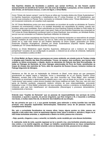 83
São Espíritos dotados de faculdades e poderes que seriam terríficos, se não fossem usados
exclusivamente em beneficio do homem. Em oito anos de trabalhos e pesquisas, só tive ocasião de ver
dois Orixás, um de Euxoce (Oxossi), o outro de Ogum, o Orixá Mallet.
Como “Orixás não baixam sempre”, Leal de Souza se refere aos “enviados diretos dos Orixás Sustentadores”,
os Espíritos Superiores comandantes e trabalhadores das 07 Linhas Excelsas; os 147 trabalhadores, que
tiveram suas evoluções no Planeta Terra, nominados na Umbanda Crística como: “Orixás Mediadores”; esses
sim incorporam raramente, em ocasiões muito especiais.
Os 147 Orixás Mediadores juntos com seus comandados se incumbem de auxiliar as atividades de Terreiros
pautados nos ensinamentos crísticos e na caridade desmedida aos necessitados de amparo; quando isso
acontece, pelas suas humildades, ficam subordinados ao Guia Espiritual (Caboclo da Mata ou Preto-Velho) do
grupamento, trabalhando em conjunto para o bem geral. Cada um dos Espíritos Superiores que comandam as
147 Linhas de Orixás Mediadores coordenam todos os Guias Espirituais, seus enviados, por afinidade fluídica,
que por sua vez comandam os Protetores Espirituais militantes na Umbanda.
As atuações e posturas arquetípicas dos Espíritos Guias na Umbanda manipulam os reservatórios de energia
(Orixás) irradiados de cada Linha Excelsa; por isso as “Sete Linhas de Umbanda” postadas como se fossem
Orixás em si; nada mais seriam do que Poderes Reinantes do Divino Criador, governados por Orixás
Essenciais (Espíritos Arcangélicos), mantidos por Orixás Sustentadores (Espíritos Nobres Angelicais),
irradiadas por 147 Orixás Mediadores (Espíritos Superiores).
Embora os Orixás Mediadores sejam Espíritos Superiores, disfarçam-se sob o invólucro de “cascões
perispirituais” evocados de sua configuração no passado, e misturam-se às Linhas de Umbanda, habituando
os seus comandados à prática do Bem.
E o Orixá Mallet, de Ogum, baixou e permanece em nosso ambiente, em missão junto às Tendas criadas
e dirigidas pelo Caboclo das Sete Encruzilhadas. Trouxe, do espaço, dois auxiliares, que haviam sido
malaios na última encarnação, e dispõe, dentre os elementos do Caboclo das Sete Encruzilhadas, de
todas as Falanges de Demanda, de cinco falanges selecionadas do Povo da Costa, semelhantes as
tropas de choque dos exércitos de Terra, além de arqueiros de Euxoce (Oxossi), inclusive núcleos da
Falange fulgurante de Ubirajara.
Atentemos ao fato de que na implantação da Umbanda no Brasil, numa época em que grassavam
grandemente as magias negras e feitiçarias, houve a necessidade de vir um Espírito Superior (Orixá
Mediador), enviado pela Linha Excelsa Ogum, cujo título honorífico era “Orixá Mallet”, para combater
tenazmente os encarnados e desencarnados voltados para o mal, com as forças da Lei Divina, ou seja, com
“carta branca” para sanear o plano terreno brasileiro das forças maléficas em ação. Para isso, veio com uma
gama de Espíritos auxiliares, preparando médiuns cônscios de suas responsabilidades, procurando
estabelecer a paz. O Orixá Mallet, juntamente com seus auxiliares, ensinou e coordenou os trabalhadores da
Umbanda, para que bem trabalhassem em desobsessões (Descarregos) e processos demandatórios,
restabelecendo a harmonia.
Entende esse “Capitão de Demanda” que as pessoas de responsabilidade nos serviços da Linha,
necessitam, a quando e quando, de provas singulares, que lhes revigore a fé, e reacenda a confiança
nos Guias, e muitas vezes lhes dá, no decorrer dos trabalhos de sua direção.
Na vez primeira em que o vi, a sua grande bondade, para estimular a minha humilde boa vontade,
produziu uma daquelas esplendidas demonstrações. Estávamos cerca de 20 pessoas numa sala
completamente fechada.
Ele, sob a curiosidade fiscalizadora de nossos olhos, traçou alguns pontos no chão, passou em
seguida a mão sobre eles, como se apanhasse alguma coisa; alçou a sinistra e, abrindo-a, largou no ar
três lindas borboletas amarelas, e, espalmando a destra na minha, passou-me a terceira.
- Hoje, quando, chegares a casa, e amanhã, no trabalho, serás recebido por uma dessas borboletas.
E, realmente, tarde da noite, quando regressei ao lar e acendi a luz, uma borboleta amarela pousou no
meu ombro, e na manhã seguinte, ao chegar ao trabalho, surpreenderam-se os meus companheiros
vendo que outra borboleta, também amarela, como se descesse do teto, pousava-me na cabeça.
 
