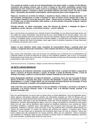 84
Tive ocasião de assistir à outra de suas demonstrações, fora desta capital, a margem do Rio Macacú.
Leváramos dois pombos brancos, que eu tinha a certeza de não serem amestrados, porque foram
adquiridos por mim. Colocou-os o Orixá, como se os prendesse, sobre um ponto traçado na areia, onde
eles quedaram quietos, e começou a operar com fluidos elétricos, para fazer chover. Em meio à tarefa
disse: - Os pombos não resistem a este trabalho. Vamos passá-los para a outra margem do rio.
Pegou-os, encostou-os as fontes do médium, e alçando-os depois, soltou-os. Os dois pássaros, num
vôo alvacento, transpuseram a caudal, e fecharam as asas na mesma árvore, ficando lado a lado, no
mesmo galho. Passada a chuva que provocara, disse: - Vamos buscar os pombos. Chegamos à orla do
rio. O Orixá, com as mãos levantadas, bateu palmas, e os dois pombos recruzando as águas, voltaram
ao ponto traçado na areia.
Príncipe reinante, na ultima encarnação, numa ilha formosa do Oriente, o delegado de Ogum é
magnânimo, porém, rigoroso, e não diverte curiosos: – ensina e defende.
Aqui, Leal de Souza nos esclarece que o Espírito Superior Orixá Mallet, em sua última encarnação terrena, foi
um malaio (em outras informações, Leal de Souza diz que o Orixá Mallet foi um príncipe malaio), mas, não
dando maiores detalhes sobre sua vida terrena, pois isso não interessa. Observe que esse Espírito que foi um
“príncipe” na Malásia adotou um título honorífico simbólico (Mallet), e, humildemente veio trabalhar, atendendo
ao apelo do Caboclo das Sete Encruzilhadas. Assim agem todos os Espíritos Superiores e Guias Espirituais
na Umbanda. Só querem amar e servir.
Exigem os seus trabalhos, tantas vezes, revestidos de transcendente beleza, a quietude plana dos
campos, a oxigenada altura das montanhas, o retiro exalante das flores ou a largueza ondulosa do mar.
Aqui, temos outra informação, onde Leal de Souza nos esclarece que os Espíritos da Luz trabalhadores da
Umbanda utilizam as forças da Natureza em todos os seus trabalhos caritativos, seja “in loco” ou invocando
fluidicamente essas forças para o bem geral. Os fluidos emanados da Natureza são prementes nos trabalhos
umbandísticos, seja a que nível for.
(Texto de Leal de Souza - O Espiritismo, a Magia e as Sete Linhas de Umbanda” (1933))
AS SETE LINHAS BRANCAS
A Linha Branca de Umbanda e Demanda, compreende Sete Linhas: a primeira de Oxalá; a segunda de
Ogum; a terceira, de Euxoce (Oxossi); a quarta, de Xangô; a quinta de Nha-San (Yansã); a sexta de
Amanjar (Yemanjá); a sétima é a Linha de Santo, também chamada de Linha das Almas.
Essas designações significam, na língua de Umbanda – a primeira, Jesus, em sua invocação de Nosso
Senhor do Bonfim; a segunda, São Jorge; a terceira, São Sebastião; a quarta, São Jerônimo; a quinta,
Santa Bárbara; e a sexta, a Virgem Maria, em sua invocação de Nossa Senhora da Conceição. A Linha
de Santo é transversal, e mantém a sua unidade através das outras.
Cada Linha tem o seu ponto emblemático e a sua cor simbólica. A de Oxalá, a cor branca; a de Ogum a
encarnada; a de Euxoce (Oxossi), verde; a de Xangô, roxa; a de Nha-San (Yansã), amarela; a de
Amanjar (Yemanjá), azul.
Aqui nos aprofundaremos um pouco mais no estudo sobre os Orixás Mediadores, como já explanados acima,
dando algumas informações adicionais colhidas nas informações deixadas por Zélio de Moraes para os
descendentes da Tenda Espírita Nossa Senhora da Piedade, e outras adicionadas por nós, pautados na razão
e no bom senso. Não foram e não são identificados muitos dos “Pais de Segredo” que militam como Orixás
Mediadores. Somente disponibilizaremos alguns, que com o tempo, permitiram-nos conhecê-los como quem
foram em vida, mas, não se identificam assim quando em trabalhos mediúnicos, mas, somente por títulos
honoríficos simbólicos, ocultando assim, suas patentes, pois só querem servir pelo que são, e não serem
admirados, exaltados e cultuados, pelos que foram. O que não podemos fazer é escolher aleatoriamente um
“Santo” de nossa devoção, ou mesmo um Espírito que achamos ser superior, e colocá-lo como “Orixá
Mediador”. Os que tinham que se apresentar nos mostrando quem foram em vida, já o fizeram. Temos que
tomar cuidado para não exacerbarmos em nossos achismos. Mais uma vez reiteramos: Todos os Espíritos
que trabalham na Umbanda, sejam no grau de Orixás ou mesmo Guias ou Protetores Espirituais, assumem
um nome simbólico, ocultando quem foram em vida; isso lei.
 