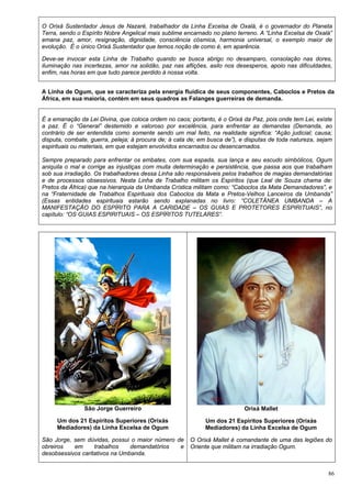 86
O Orixá Sustentador Jesus de Nazaré, trabalhador da Linha Excelsa de Oxalá, é o governador do Planeta
Terra, sendo o Espírito Nobre Angelical mais sublime encarnado no plano terreno. A “Linha Excelsa de Oxalá”
emana paz, amor, resignação, dignidade, consciência cósmica, harmonia universal, o exemplo maior de
evolução. É o único Orixá Sustentador que temos noção de como é, em aparência.
Deve-se invocar esta Linha de Trabalho quando se busca abrigo no desamparo, consolação nas dores,
iluminação nas incertezas, amor na solidão, paz nas aflições, asilo nos desesperos, apoio nas dificuldades,
enfim, nas horas em que tudo parece perdido à nossa volta.
A Linha de Ogum, que se caracteriza pela energia fluídica de seus componentes, Caboclos e Pretos da
África, em sua maioria, contém em seus quadros as Falanges guerreiras de demanda.
É a emanação da Lei Divina, que coloca ordem no caos; portanto, é o Orixá da Paz, pois onde tem Lei, existe
a paz. É o “General” destemido e valoroso por excelência, para enfrentar as demandas (Demanda, ao
contrário de ser entendida como somente sendo um mal feito, na realidade significa: “Ação judicial; causa;
disputa, combate, guerra, peleja; à procura de; à cata de; em busca de”), e disputas de toda natureza, sejam
espirituais ou materiais, em que estejam envolvidos encarnados ou desencarnados.
Sempre preparado para enfrentar os embates, com sua espada, sua lança e seu escudo simbólicos, Ogum
aniquila o mal e corrige as injustiças com muita determinação e persistência, que passa aos que trabalham
sob sua irradiação. Os trabalhadores dessa Linha são responsáveis pelos trabalhos de magias demandatórias
e de processos obsessivos. Nesta Linha de Trabalho militam os Espíritos (que Leal de Souza chama de:
Pretos da África) que na hierarquia da Umbanda Crística militam como: “Caboclos da Mata Demandadores”, e
na “Fraternidade de Trabalhos Espirituais dos Caboclos da Mata e Pretos-Velhos Lanceiros da Umbanda”
(Essas entidades espirituais estarão sendo explanadas no livro: “COLETÂNEA UMBANDA – A
MANIFESTAÇÃO DO ESPÍRITO PARA A CARIDADE – OS GUIAS E PROTETORES ESPIRITUAIS”, no
capítulo: “OS GUIAS ESPIRITUAIS – OS ESPÍRITOS TUTELARES”.
São Jorge Guerreiro
Um dos 21 Espíritos Superiores (Orixás
Mediadores) da Linha Excelsa de Ogum
São Jorge, sem dúvidas, possui o maior número de
obreiros em trabalhos demandatórios e
desobsessivos caritativos na Umbanda.
Orixá Mallet
Um dos 21 Espíritos Superiores (Orixás
Mediadores) da Linha Excelsa de Ogum
O Orixá Mallet é comandante de uma das legiões do
Oriente que militam na irradiação Ogum.
 