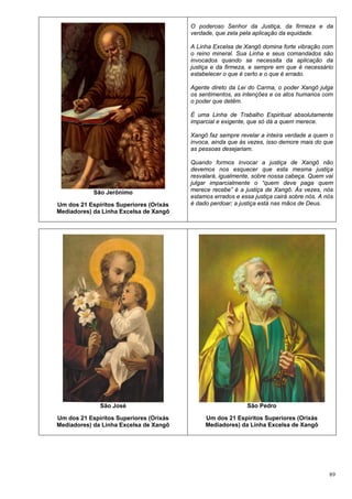 89
São Jerônimo
Um dos 21 Espíritos Superiores (Orixás
Mediadores) da Linha Excelsa de Xangô
O poderoso Senhor da Justiça, da firmeza e da
verdade, que zela pela aplicação da equidade.
A Linha Excelsa de Xangô domina forte vibração com
o reino mineral. Sua Linha e seus comandados são
invocados quando se necessita da aplicação da
justiça e da firmeza, e sempre em que é necessário
estabelecer o que é certo e o que é errado.
Agente direto da Lei do Carma, o poder Xangô julga
os sentimentos, as intenções e os atos humanos com
o poder que detêm.
É uma Linha de Trabalho Espiritual absolutamente
imparcial e exigente, que só dá a quem merece.
Xangô faz sempre revelar a inteira verdade a quem o
invoca, ainda que às vezes, isso demore mais do que
as pessoas desejariam.
Quando formos invocar a justiça de Xangô não
devemos nos esquecer que esta mesma justiça
resvalará, igualmente, sobre nossa cabeça. Quem vai
julgar imparcialmente o “quem deve paga quem
merece recebe” é a justiça de Xangô. Às vezes, nós
estamos errados e essa justiça cairá sobre nós. A nós
é dado perdoar; a justiça está nas mãos de Deus.
São José
Um dos 21 Espíritos Superiores (Orixás
Mediadores) da Linha Excelsa de Xangô
São Pedro
Um dos 21 Espíritos Superiores (Orixás
Mediadores) da Linha Excelsa de Xangô
 