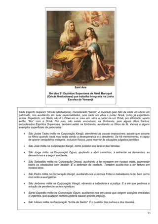 93
Sant´Ana
Um dos 21 Espíritos Superiores de Nanã Buruquê
(Orixás Mediadores) que trabalha integrada na Linha
Excelsa de Yemanjá
Cada Espírito Superior (Orixás Mediadores), considerado “Santo”, é invocado pelo fato de cada um vibrar um
patronato, nos auxiliando em suas especialidades, pois cada um vibra o poder Orixá, como já explicitado
acima. Repetindo, um Santo não é o Orixá em si, mas sim, vibra o poder de um Orixá, por afinidade, sendo
então, “Um” com o Orixá. Por isso, não existe sincretismo na Umbanda, pois alguns ditos Santos,
considerados Espíritos Superiores, também estão na Umbanda, auxiliando os filhos de fé. Vamos a alguns
exemplos superficiais de patronatos:
 São Judas Tadeu milita na Corporação Xangô, atendendo as causas impossíveis; aquele que socorre
os filhos quando nada mais resta senão a desesperança e o desalento. Se há merecimento, é capaz
de operar verdadeiros milagres, inclusive físicos, para reverter às situações julgadas perdidas.
 São José milita na Corporação Xangô, como protetor dos lares e das famílias.
 São Jorge milita na Corporação Ogum, ajudando a abrir caminhos, a enfrentar as demandas, as
desventuras e a seguir em frente.
 São Sebastião milita na Corporação Oxossi, auxiliando a ter coragem em nossas vidas, superando
todos os obstáculos sem desistir. É o defensor da verdade. Também auxilia-nos a ter fartura em
nossos lares.
 São Pedro milita na Corporação Xangô, auxiliando-nos a sermos fortes e inabaláveis na fé, bem como
nos incita a evangelizar.
 São Jerônimo milita na Corporação Xangô, vibrando a sabedoria e a justiça. É a ele que pedimos a
solução de pendencias e das injustiças.
 Santo Expedito milita na Corporação Ogum, auxiliando-nos em casos que exigem soluções imediatas
e urgentes, que qualquer demora poderia causar grande prejuízo.
 São Lázaro milita na Corporação “Linha de Santo”. É o protetor dos pobres e dos doentes.
 