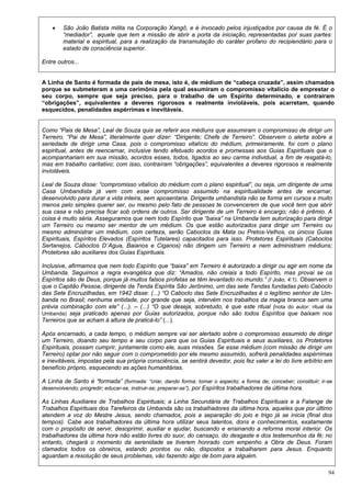 94
 São João Batista milita na Corporação Xangô, e é invocado pelos injustiçados por causa da fé. É o
“mediador”, aquele que tem a missão de abrir a porta da iniciação, representadas por suas partes:
material e espiritual, para a realização da transmutação do caráter profano do recipiendário para o
estado de consciência superior.
Entre outros...
A Linha de Santo é formada de pais de mesa, isto é, de médium de “cabeça cruzada”, assim chamados
porque se submeteram a uma cerimônia pela qual assumiram o compromisso vitalício de emprestar o
seu corpo, sempre que seja preciso, para o trabalho de um Espírito determinado, e contraíram
“obrigações”, equivalentes a deveres rigorosos e realmente invioláveis, pois acarretam, quando
esquecidos, penalidades aspérrimas e inevitáveis.
Como “Pais de Mesa”, Leal de Souza quis se referir aos médiuns que assumiram o compromisso de dirigir um
Terreiro. “Pai de Mesa”, literalmente quer dizer: “Dirigente; Chefe de Terreiro”. Observem o alerta sobre a
seriedade de dirigir uma Casa, pois o compromisso vitalício do médium, primeiramente, foi com o plano
espiritual, antes de reencarnar, inclusive tendo efetuado acordos e promessas aos Guias Espirituais que o
acompanhariam em sua missão, acordos esses, todos, ligados ao seu carma individual, a fim de resgatá-lo,
mas em trabalho caritativo; com isso, contraíram “obrigações”, equivalentes a deveres rigorosos e realmente
invioláveis.
Leal de Souza disse: “compromisso vitalício do médium com o plano espiritual”, ou seja, um dirigente de uma
Casa Umbandista já vem com esse compromisso assumido na espiritualidade antes de encarnar,
desenvolvido para durar a vida inteira, sem aposentaria. Dirigente umbandista não se forma em cursos e muito
menos pelo simples querer ser, ou mesmo pelo fato de pessoas te convencerem de que você tem que abrir
sua casa e não precisa ficar sob ordens de outros. Ser dirigente de um Terreiro é encargo; não é prêmio. A
coisa é muito séria. Asseguramos que nem todo Espírito que “baixa” na Umbanda tem autorização para dirigir
um Terreiro ou mesmo ser mentor de um médium. Os que estão autorizados para dirigir um Terreiro ou
mesmo administrar um médium, com certeza, serão Caboclos da Mata ou Pretos-Velhos, os únicos Guias
Espirituais, Espíritos Elevados (Espíritos Tutelares) capacitados para isso. Protetores Espirituais (Caboclos
Sertanejos, Caboclos D´Agua, Baianos e Ciganos) não dirigem um Terreiro e nem administram médiuns;
Protetores são auxiliares dos Guias Espirituais.
Inclusive, afirmamos que nem todo Espírito que “baixa” em Terreiro é autorizado a dirigir ou agir em nome da
Umbanda. Seguimos a regra evangélica que diz: “Amados, não creiais a todo Espírito, mas provai se os
Espíritos são de Deus, porque já muitos falsos profetas se têm levantado no mundo.” (I João, 4:1). Observem o
que o Capitão Pessoa, dirigente da Tenda Espírita São Jerônimo, um das sete Tendas fundadas pelo Caboclo
das Sete Encruzilhadas, em 1942 disse: (...) “O Caboclo das Sete Encruzilhadas é o legítimo senhor de Um-
banda no Brasil; nenhuma entidade, por grande que seja, intervém nos trabalhos da magia branca sem uma
prévia combinação com ele” (...). – (...) “O que deseja, sobretudo, é que este ritual (nota do autor: ritual da
Umbanda) seja praticado apenas por Guias autorizados, porque não são todos Espíritos que baixam nos
Terreiros que se acham à altura de praticá-lo” (...).
Após encarnado, a cada tempo, o médium sempre vai ser alertado sobre o compromisso assumido de dirigir
um Terreiro, doando seu tempo e seu corpo para que os Guias Espirituais e seus auxiliares, os Protetores
Espirituais, possam cumprir, juntamente como ele, suas missões. Se esse médium (com missão de dirigir um
Terreiro) optar por não seguir com o comprometido por ele mesmo assumido, sofrerá penalidades aspérrimas
e inevitáveis, impostas pela sua própria consciência, se sentirá devedor, pois fez valer a lei do livre arbítrio em
benefício próprio, esquecendo as ações humanitárias.
A Linha de Santo é “formada” (formada: “criar, dando forma; tomar o aspecto; a forma de; conceber; constituir; ir-se
desenvolvendo; progredir; educar-se, instruir-se; preparar-se”), por Espíritos trabalhadores da última hora.
As Linhas Auxiliares de Trabalhos Espirituais; a Linha Secundária de Trabalhos Espirituais e a Falange de
Trabalhos Espirituais dos Tarefeiros da Umbanda são os trabalhadores da última hora, aqueles que por último
atendem a voz do Mestre Jesus, sendo chamados, pois a separação do joio e trigo já se inicia (final dos
tempos). Cabe aos trabalhadores da última hora utilizar seus talentos, dons e conhecimentos, exatamente
com o propósito de servir, desoprimir, auxiliar e ajudar, buscando e ensinando a reforma moral interior. Os
trabalhadores da última hora não estão livres do suor, do cansaço, do desgaste e dos testemunhos da fé; no
entanto, chegará o momento da serenidade se tiverem honrado com empenho a Obra de Deus. Foram
clamados todos os obreiros, estando prontos ou não, dispostos a trabalharem para Jesus. Enquanto
aguardam a resolução de seus problemas, vão fazendo algo de bom para alguém.
 