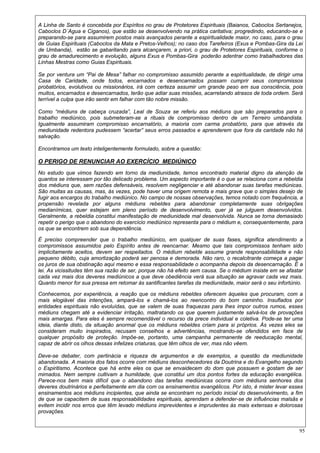 95
A Linha de Santo é concebida por Espíritos no grau de Protetores Espirituais (Baianos, Caboclos Sertanejos,
Caboclos D´Agua e Ciganos), que estão se desenvolvendo na prática caritativa; progredindo, educando-se e
preparando-se para assumirem postos mais avançados perante a espiritualidade maior, no caso, para o grau
de Guias Espirituais (Caboclos da Mata e Pretos-Velhos); no caso dos Tarefeiros (Exus e Pombas-Gira da Lei
de Umbanda), estão se gabaritando para alcançarem, a priori, o grau de Protetores Espirituais, conforme o
grau de amadurecimento e evolução, alguns Exus e Pombas-Gira poderão adentrar como trabalhadores das
Linhas Mestras como Guias Espirituais.
Se por ventura um “Pai de Mesa” falhar no compromisso assumido perante a espiritualidade, de dirigir uma
Casa de Caridade, onde todos, encarnados e desencarnados possam cumprir seus compromissos
probatórios, evolutivos ou missionários, irá com certeza assumir um grande peso em sua consciência, pois
muitos, encarnados e desencarnados, terão que adiar suas missões, acarretando atrasos de toda ordem. Será
terrível a culpa que irão sentir em falhar com tão nobre missão.
Como “médiuns de cabeça cruzada”, Leal de Souza se referiu aos médiuns que são preparados para o
trabalho mediúnico, pois submeteram-se a rituais de compromisso dentro de um Terreiro umbandista.
Igualmente assumiram compromisso encarnatório, a maioria com carma probatório, para que através da
mediunidade redentora pudessem “acertar” seus erros passados e aprenderem que fora da caridade não há
salvação.
Encontramos um texto inteligentemente formulado, sobre a questão:
O PERIGO DE RENUNCIAR AO EXERCÍCIO MEDIÚNICO
No estudo que vimos fazendo em torno da mediunidade, temos encontrado material digno da atenção de
quantos se interessam por tão delicado problema. Um aspecto importante é o que se relaciona com a rebeldia
dos médiuns que, sem razões defensáveis, resolvem negligenciar e até abandonar suas tarefas mediúnicas.
São muitas as causas, mas, às vezes, pode haver uma origem remota e mais grave que o simples desejo de
fugir aos encargos do trabalho mediúnico. No campo de nossas observações, temos notado com frequência, a
propensão revelada por alguns médiuns rebeldes para abandonar completamente suas obrigações
medianímicas, quer estejam em pleno período de desenvolvimento, quer já se julguem desenvolvidos.
Geralmente, a rebeldia constitui manifestação de mediunidade mal desenvolvida. Nunca se torna demasiado
repetir o perigo que o abandono do exercício mediúnico representa para o médium e, consequentemente, para
os que se encontrem sob sua dependência.
É preciso compreender que o trabalho mediúnico, em qualquer de suas fases, significa atendimento a
compromissos assumidos pelo Espírito antes de reencarnar. Mesmo que tais compromissos tenham sido
implicitamente aceitos, devem ser respeitados. O médium rebelde assume grande responsabilidade e não
pequeno débito, cuja amortização poderá ser penosa e demorada. Não raro, o recalcitrante começa a pagar
os juros de sua obstinação aqui mesmo e essa responsabilidade o acompanha depois da desencarnação. É a
lei. As vicissitudes têm sua razão de ser, porque não há efeito sem causa. Se o médium insiste em se afastar
cada vez mais dos deveres mediúnicos a que deve obediência verá sua situação se agravar cada vez mais.
Quanto menor for sua pressa em retomar às santificantes tarefas da mediunidade, maior será o seu infortúnio.
Conhecemos, por experiência, a reação que os médiuns rebeldes oferecem àqueles que procuram, com a
mais elogiável das intenções, ampará-los e chamá-los ao reencontro do bom caminho. Insuflados por
entidades espirituais não evoluídas, que se valem de suas fraquezas para lhes impor outros rumos, esses
médiuns chegam até a evidenciar irritação, maltratando os que querem justamente salvá-los de provações
mais amargas. Para eles é sempre recomendável o recurso da prece individual e coletiva. Pode-se ter uma
ideia, diante disto, da situação anormal que os médiuns rebeldes criam para si próprios. Às vezes eles se
consideram muito inspirados, recusam conselhos e advertências, mostrando-se ofendidos em face de
qualquer propósito de proteção. Impõe-se, portanto, uma campanha permanente de reeducação mental,
capaz de abrir os olhos dessas infelizes criaturas, que têm olhos de ver, mas não vêem.
Deve-se debater, com pertinácia e riqueza de argumentos e de exemplos, a questão da mediunidade
abandonada. A maioria dos fatos ocorre com médiuns desconhecedores da Doutrina e do Evangelho segundo
o Espiritismo. Acontece que há entre eles os que se envaidecem do dom que possuem e gostam de ser
mimados. Nem sempre cultivam a humildade, que constitui um dos pontos fortes da educação evangélica.
Parece-nos bem mais difícil que o abandono das tarefas mediúnicas ocorra com médiuns senhores dos
deveres doutrinários e perfeitamente em dia com os ensinamentos evangélicos. Por isto, é mister levar esses
ensinamentos aos médiuns incipientes, que ainda se encontram no período inicial do desenvolvimento, a fim
de que se capacitem de suas responsabilidades espirituais, aprendam a defender-se de influências malsãs e
evitem incidir nos erros que têm levado médiuns imprevidentes e imprudentes às mais extensas e dolorosas
provações.
 