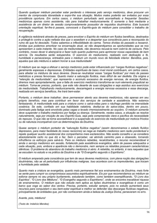 96
Quando qualquer médium perceber estar perdendo o interesse pelo serviço mediúnico, deve procurar um
mentor de comprovada idoneidade e expor-lhe sua situação. Muitos males poderão ser evitados por essa
providência oportuna. Em certos casos, o médium perturbado será aconselhado a frequentar Sessões
mediúnicas apenas como assistente, não para trabalhar mediunicamente. E somente o fará mediante a
assistência de um diretor de sessão comprovadamente possuidor de requisitos doutrinários. Este buscará
orientação espiritual, far-lhe-á passes, convocará o Espírito-guia do médium para consolidar o trabalho de
recuperação.
A vigilância redobrará através de preces, para envolver o Espírito do médium em fluidos benéficos, destinados
a protegê-lo contra a ação nefasta dos que o assediam e a despertar sua consciência para a reconquista do
rumo de que foi desviado. Todos sabemos a inflexibilidade do carma. Temos dívidas do passado a ressarcir,
dívidas que podemos amortizar na encarnação atual, se não desperdiçamos as oportunidades que se nos
apresentam a cada instante. No caso da mediunidade, não devemos recusá-la nem cobri-la de censura. Pelo
contrário, nosso dever é abençoá-la e fazer tudo quanto pudermos para aprimorar nossa capacidade de bem
servi-la. Os resultados serão estupendos. O exercício do mediunismo, realizado com dedicação e fé,
humildade e perseverança, entreabre para o médium um mundo novo de felicidade interior. Benditos, pois,
aqueles que são médiuns e sabem honrar a sua mediunidade!
O médium que se nega a efetuar o serviço mediúnico pode estar influenciado por “cargas fluídicas negativas”,
geralmente espessas e depressivas. Entidades espirituais de baixo nível moral contribuem, em certos casos,
para afastar os médiuns de seus deveres. Deve-se neutralizar essas “cargas fluídicas” por meio de passes
metódicos e preces fervorosas. Quanto maior a saturação fluídica, mais difícil de ser desfeita. Ela origina a
“retenção da mediunidade”, que representa o acúmulo excessivo de energia nervosa, de energia fluídica,
diremos mais apropriadamente, que a falta do exercício mediúnico transforma-se num elemento prejudicial ao
médium. Torna-se preciso, portanto, que este não deserte de suas obrigações e seja assíduo aos exercícios
da mediunidade. Trabalhando mediunicamente, descarregará a energia nervosa excessiva e essa descarga,
realizada em serviços benéficos, lhe trará bem-estar.
Portanto, o médium deve trabalhar, deve permanecer atento aos deveres mediúnicos, não apenas em seu
próprio benefício, mas para contribuir em favor dos serviços de caridade e assistência. Não estamos
fantasiando. A mediunidade está para a criatura como o salva-vidas para o náufrago perdido na imensidade
oceânica. Se este, confiado em sua habilidade natatória, desfaz-se do salva-vidas, dentro em pouco,
dominado pela fadiga será envolvido pelas vagas e levado irremissivelmente ao soçobro. O médium somente
deve suspender o trabalho mediúnico por fadiga ou doença. Geralmente, nestes casos, a situação se resolve
naturalmente, seja por intuição de seu Espírito-Guia, seja pela compreensão clara e pacífica da necessidade
do repouso. O que não se torna aconselhável é a suspensão do exercício da mediunidade por motivos frívolos
ou de natureza incompatível com as determinações da Doutrina.
Quase sempre o médium portador de “saturação fluídica negativa” (assim denominamos o estado fluídico
depressivo, para maior facilidade do nosso raciocínio) se nega ao trabalho mediúnico sem razão ponderável e
repele qualquer auxílio assistencial dos companheiros mais esclarecidos. Não aceita conselho e se considera
absolutamente certo no que diz e faz. Sem o perceber, vai abrindo caminho para a obsessão, tornando
infrutíferos os esforços para salvá-lo. Para os médiuns rebeldes, recalcitrantes, o recurso recomendável é
ainda o serviço mediúnico em sessão, fortalecido pela assistência evangélica, além de passes adequados a
cada situação, pois, embora a aparência não o demonstre, nem sempre os rebeldes possuem características
idênticas. O problema do abandono do trabalho mediúnico é sério. A rebeldia, no entanto, é rara naqueles que
se escudam no estudo e na prática da Doutrina e de “O Evangelho segundo o Espiritismo”.
O médium amparado pela consciência que tem de seus deveres mediúnicos, com plena noção das obrigações
doutrinárias, não se vê perturbado por influências malignas. Isso acontece com os imprevidentes, que trocam
a humildade pela vaidade.
Quanto mais a criatura se evangeliza, quanto mais permanece fiel aos ensinamentos da Doutrina, mais forte
se sente para cumprir os compromissos assumidos espiritualmente. Eis por que recomendamos ao médium se
esforce sempre no seu próprio burilamento, estudando também, como também exemplificando, “O Livro dos
Espíritos”, “O Livro dos Médiuns”, “O Evangelho segundo o Espiritismo”, onde se encontra inavaliável riqueza
de ensinamentos. O médium que não estuda nem aplica as lições doutrinárias e evangélicas é como um
barco que voga ao sabor dos ventos. Precisa, portanto, estudar sempre, pois no estudo aumentará seus
recursos para conquistam o seu bem-estar espiritual e melhor se defender das descargas fluídicas negativas,
principalmente de entidades que, por não conhecerem ainda a beleza da Justiça Divina, perseveram no erro.
Avante, pois, médiuns!
(Texto de: Indalício Mendes)
 