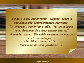 A mãe e o pai comentavam, alegres, sobre a seqüência dos acontecimentos ocorridos. "A cirurgia", comentou a mãe, "foi um milagre real. Gostaria de saber quanto custou!" A menina sorriu. Ela sabia exatamente quanto custa um milagre... Um dólar e onze cents... Mais a fé de uma garotinha...!  