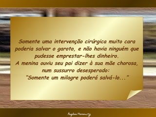 Somente uma intervenção cirúrgica muito cara poderia salvar o garoto, e não havia ninguém que pudesse emprestar-lhes dinheiro. A menina ouviu seu pai dizer à sua mãe chorosa, num sussurro desesperado:  “Somente um milagre poderá salvá-lo...” 