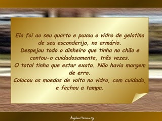 Ela foi ao seu quarto e puxou o vidro de gelatina de seu esconderijo, no armário. Despejou todo o dinheiro que tinha no chão e contou-o cuidadosamente, três vezes. O total tinha que estar exato. Não havia margem de erro. Colocou as moedas de volta no vidro, com cuidado, e fechou a tampa. 