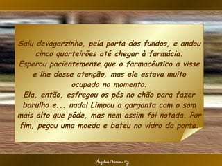 Saiu devagarzinho, pela porta dos fundos, e andou cinco quarteirões até chegar à farmácia. Esperou pacientemente que o farmacêutico a visse e lhe desse atenção, mas ele estava muito ocupado no momento. Ela, então, esfregou os pés no chão para fazer barulho e... nada! Limpou a garganta com o som mais alto que pôde, mas nem assim foi notada. Por fim, pegou uma moeda e bateu no vidro da porta. 