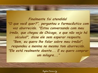 Finalmente foi atendida!  "O que você quer?“, perguntou o farmacêutico com voz aborrecida. "Estou conversando com meu irmão, que chegou de Chicago, e que não vejo há séculos!", disse ele sem esperar resposta. "Bem, eu quero lhe falar sobre meu irmão!", respondeu a menina no mesmo tom aborrecido. "Ele está realmente doente... E eu quero comprar um milagre...” 
