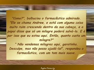 "Como?", balbuciou o farmacêutico admirado. "Ele se chama Andrew, e está com alguma coisa muito ruim crescendo dentro da sua cabeça, e o papai disse que só um milagre poderá salvá-lo. E é por isso que eu estou aqui. Então, quanto custa um milagre?" “ Não vendemos milagres aqui, garotinha. Desculpe, mas não posso ajudá-la!", respondeu o farmacêutico, com um tom mais suave. 