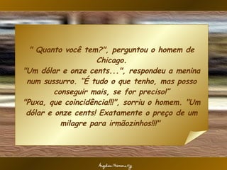 " Quanto você tem?", perguntou o homem de Chicago. "Um dólar e onze cents...", respondeu a menina num sussurro. “É tudo o que tenho, mas posso conseguir mais, se for preciso!” "Puxa, que coincidência!!!", sorriu o homem. "Um dólar e onze cents! Exatamente o preço de um milagre para irmãozinhos!!!"  