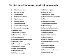 1)        Entrando pelo cano 2)        Uma mão na roda 3)        Chá de cadeira 4)        Pendurando a chuteira 5)        Engolindo o sapo 6)        Chutando o balde 7)        Enchendo lingüiça 8)        Agasalhando o croquete 9)        Com a corda no pescoço 10)    Bateu as botas 11)    Acertando na mosca 12)    Descascando o abacaxi 13)    Trocando as bolas 14)    Chorando pelo leite derramado 15)    Pagando o pato 16)    Tempestade num copo d’água 17)    Molhando o biscoito 18)    Carta fora do baralho 19)    Marcando touca 20)    Minhoca na cabeça 21)    Pedra no sapato 22)    Testa de ferro 23)    Andando na linha 24)    Trocando os pés pelas mãos 25)    Pé atrás 26)    Sem pé nem cabeça 27)    Tirando água do joelho 28)    Mala sem alça 29)    Pondo a barba de molho 30)    Queimando a rosquinha 31)    Pisando na bola 32)    Uma mão lava a outra 33)    Segurando vela 34)    Pau na máquina 35)    Com a faca e o queijo nas mãos 36)    Soltando a franga 37)    Quebrando o galho 38)    Procurando cabelo em ovo 39)    João sem braço Se não acertou todas, aqui vai uma ajuda: 