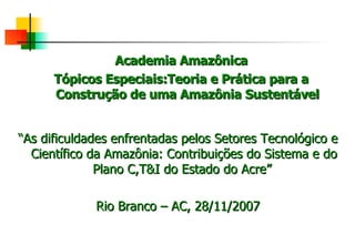 Academia Amazônica Tópicos Especiais:Teoria e Prática para a Construção de uma Amazônia Sustentável “ As dificuldades enfrentadas pelos Setores Tecnológico e Científico da Amazônia: Contribuições do Sistema e do Plano C,T&I do Estado do Acre”  Rio Branco – AC, 28/11/2007 