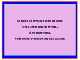 As dores da alma não saem no jornal e não viram capa de revista... E só quem sente, Pode avaliar o estrago que elas causam. 
