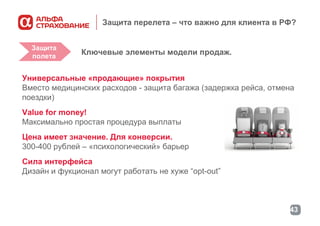 Защита перелета – что важно для клиента в РФ?
Защита
полета

Ключевые элементы модели продаж.

Универсальные «продающие» покрытия
Вместо медицинских расходов - защита багажа (задержка рейса, отмена
поездки)
Value for money!
Максимально простая процедура выплаты
Цена имеет значение. Для конверсии.
300-400 рублей – «психологический» барьер
Сила интерфейса
Дизайн и фукционал могут работать не хуже “opt-out”

43

 