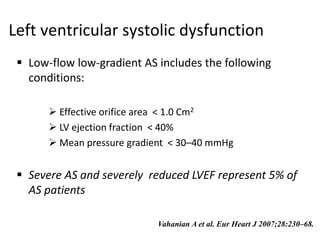 Left ventricular systolic dysfunction
 Low-flow low-gradient AS includes the following
conditions:
 Effective orifice area < 1.0 Cm2
 LV ejection fraction < 40%
 Mean pressure gradient < 30–40 mmHg
 Severe AS and severely reduced LVEF represent 5% of
AS patients
Vahanian A et al. Eur Heart J 2007;28:230–68.
 