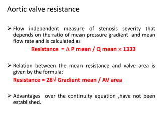 Aortic valve resistance
 Flow independent measure of stenosis severity that
depends on the ratio of mean pressure gradient and mean
flow rate and is calculated as
Resistance =  P mean / Q mean  1333
 Relation between the mean resistance and valve area is
given by the formula:
Resistance = 28 Gradient mean / AV area
 Advantages over the continuity equation ,have not been
established.
 