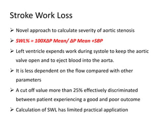 Stroke Work Loss
 Novel approach to calculate severity of aortic stenosis
 SWL% = 100X∆P Mean/ ∆P Mean +SBP
 Left ventricle expends work during systole to keep the aortic
valve open and to eject blood into the aorta.
 It is less dependent on the flow compared with other
parameters
 A cut off value more than 25% effectively discriminated
between patient experiencing a good and poor outcome
 Calculation of SWL has limited practical application
 