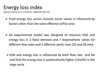 Energy loss index
Damien Garcia.et al. Circulation. 2000;101:765-771.
 Fluid energy loss across stenotic aortic valves is influenced by
factors other than the valve effective orifice area
 An experimental model was designed to measure EOA and
energy loss in 2 fixed stenoses and 7 bioprosthetic valves for
different flow rates and 2 different aortic sizes (25 and 38 mm)
EOA and energy loss is influenced by both flow rate and AA
and that the energy loss is systematically higher (15±2%) in the
large aorta
 