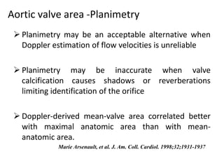 Aortic valve area -Planimetry
 Planimetry may be an acceptable alternative when
Doppler estimation of flow velocities is unreliable
 Planimetry may be inaccurate when valve
calcification causes shadows or reverberations
limiting identification of the orifice
 Doppler-derived mean-valve area correlated better
with maximal anatomic area than with mean-
anatomic area.
Marie Arsenault, et al. J. Am. Coll. Cardiol. 1998;32;1931-1937
 