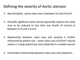 Defining the severity of Aortic stenosis
 Normal adults , aortic valve area is between 3.0 and 4.0 cm²
 Clinically significant aortic stenosis generally requires the valve
area to be reduced to less than one fourth of normal or
between 0.75 and 1.0 cm2
 Relationship between valve area and severity is further
influenced by patient size – aortic valve area of 0.9cm² may be
severe in a large patient but only moderate in a smaller person
 Inconsistent relationship between valve area and symptoms.
 