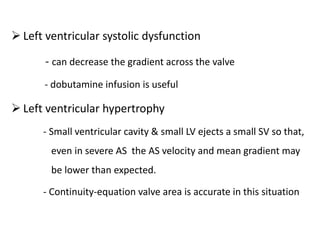  Left ventricular systolic dysfunction
- can decrease the gradient across the valve
- dobutamine infusion is useful
 Left ventricular hypertrophy
- Small ventricular cavity & small LV ejects a small SV so that,
even in severe AS the AS velocity and mean gradient may
be lower than expected.
- Continuity-equation valve area is accurate in this situation
 