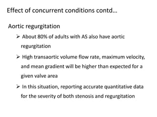 Aortic regurgitation
 About 80% of adults with AS also have aortic
regurgitation
 High transaortic volume flow rate, maximum velocity,
and mean gradient will be higher than expected for a
given valve area
 In this situation, reporting accurate quantitative data
for the severity of both stenosis and regurgitation
Effect of concurrent conditions contd…
 
