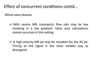 Mitral valve disease
 With severe MR, transaortic flow rate may be low
resulting in a low gradient. Valve area calculations
remain accurate in this setting
 A high-velocity MR jet may be mistaken for the AS jet.
Timing of the signal is the most reliable way to
distinguish
Effect of concurrent conditions contd…
 