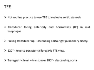 TEE
 Not routine practice to use TEE to evaluate aortic stenosis
 Transducer facing anteriorly and horizontally (0) in mid
esophagus
 Pulling transducer up – ascending aorta,right pulmonary artery.
 120 - reverse parasternal long axis TTE view.
 Transgastric level – transducer 180 - descending aorta
 