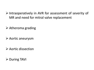  Intraoperatively in AVR for assessment of severity of
MR and need for mitral valve replacement
 Atheroma grading
 Aortic aneurysm
 Aortic dissection
 During TAVI
 