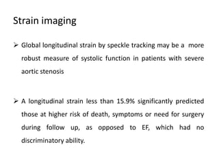 Strain imaging
 Global longitudinal strain by speckle tracking may be a more
robust measure of systolic function in patients with severe
aortic stenosis
 A longitudinal strain less than 15.9% significantly predicted
those at higher risk of death, symptoms or need for surgery
during follow up, as opposed to EF, which had no
discriminatory ability.
 