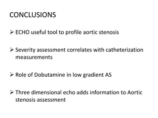 CONCLUSIONS
 ECHO useful tool to profile aortic stenosis
 Severity assessment correlates with catheterization
measurements
 Role of Dobutamine in low gradient AS
 Three dimensional echo adds information to Aortic
stenosis assessment
 