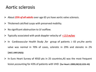 Aortic sclerosis
 About 25% of all adults over age 65 yrs have aortic valve sclerosis.
 Thickened calcified cusps with preserved mobility.
 No significant obstruction to LV outflow.
 Typically associated with peak doppler velocity of < 2.5 m/sec
 In Cardiovascular Health Study ,for group of patients  65 yrs,the aortic
valve was normal in 70% of cases, sclerotic in 29% and stenotic in 2%
(JACC.1997;29(3))
 In Euro Heart Survey of 4910 pts in 25 countries,AS was the most frequent
lesion,accounting for 43% of patients with VHD (Eur Heart J.2003;24(13):1231-43)
 