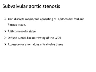 Subvalvular aortic stenosis
 Thin discrete membrane consisting of endocardial fold and
fibrous tissue.
 A fibromuscular ridge
 Diffuse tunnel-like narrowing of the LVOT
 Accessory or anomalous mitral valve tissue
 