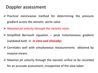 Doppler assessment
 Practical noninvasive method for determining the pressure
gradient across the stenotic aortic valve
 Maximal jet velocity through the stenotic valve
 Simplified Bernoulli equation – peak instantaneous gradient
(validated both in in vitro and clinically)
 Correlates well with simultaneous measurements obtained by
invasive means
 Maximal jet velocity through the stenotic orifice to be recorded
for an accurate assessment, irrespective of the view taken
 