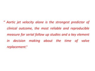 “ Aortic jet velocity alone is the strongest predictor of
clinical outcome, the most reliable and reproducible
measure for serial follow up studies and a key element
in decision making about the time of valve
replacement.”
 