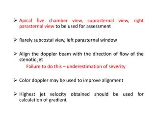  Apical five chamber view, suprasternal view, right
parasternal view to be used for assessment
 Rarely subcostal view, left parasternal window
 Align the doppler beam with the direction of flow of the
stenotic jet
Failure to do this – underestimation of severity
 Color doppler may be used to improve alignment
 Highest jet velocity obtained should be used for
calculation of gradient
 