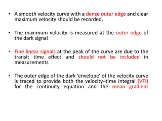 • A smooth velocity curve with a dense outer edge and clear
maximum velocity should be recorded.
• The maximum velocity is measured at the outer edge of
the dark signal
• Fine linear signals at the peak of the curve are due to the
transit time effect and should not be included in
measurements
• The outer edge of the dark ‘envelope’ of the velocity curve
is traced to provide both the velocity–time integral (VTI)
for the continuity equation and the mean gradient
 