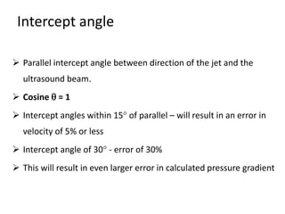 Intercept angle
 Parallel intercept angle between direction of the jet and the
ultrasound beam.
 Cosine  = 1
 Intercept angles within 15 of parallel – will result in an error in
velocity of 5% or less
 Intercept angle of 30 - error of 30%
 This will result in even larger error in calculated pressure gradient
 