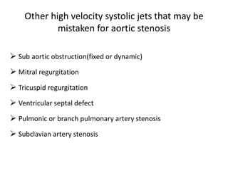 Other high velocity systolic jets that may be
mistaken for aortic stenosis
 Sub aortic obstruction(fixed or dynamic)
 Mitral regurgitation
 Tricuspid regurgitation
 Ventricular septal defect
 Pulmonic or branch pulmonary artery stenosis
 Subclavian artery stenosis
 